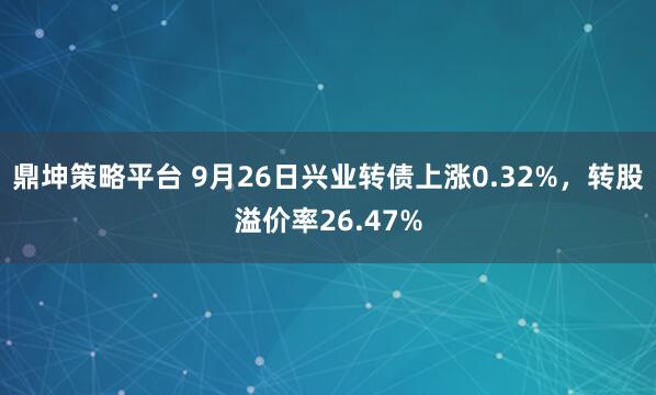 鼎坤策略平台 9月26日兴业转债上涨0.32%，转股溢价率26.47%