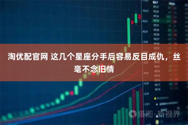 淘优配官网 这几个星座分手后容易反目成仇，丝毫不念旧情