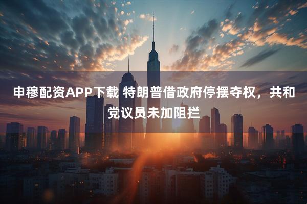 申穆配资APP下载 特朗普借政府停摆夺权，共和党议员未加阻拦