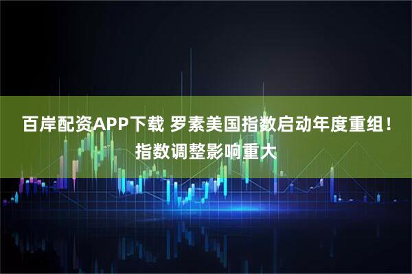 百岸配资APP下载 罗素美国指数启动年度重组！指数调整影响重大