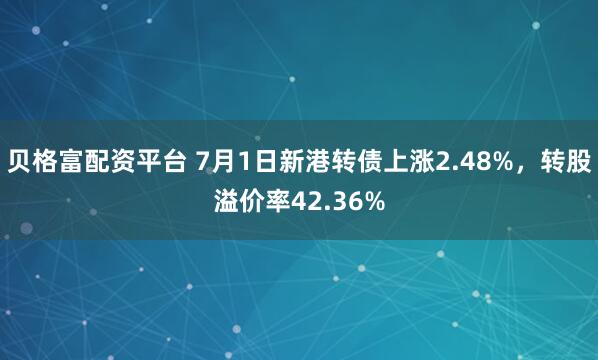 贝格富配资平台 7月1日新港转债上涨2.48%，转股溢价率42.36%