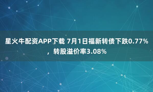 星火牛配资APP下载 7月1日福新转债下跌0.77%，转股溢价率3.08%