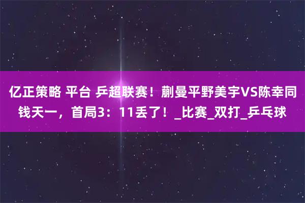 亿正策略 平台 乒超联赛！蒯曼平野美宇VS陈幸同钱天一，首局3：11丢了！_比赛_双打_乒乓球