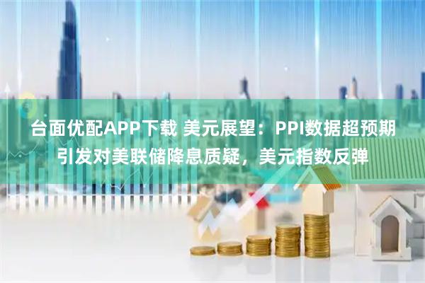 台面优配APP下载 美元展望：PPI数据超预期引发对美联储降息质疑，美元指数反弹