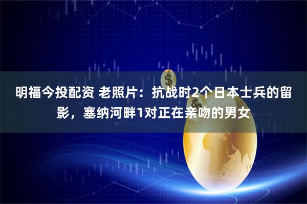 明福今投配资 老照片：抗战时2个日本士兵的留影，塞纳河畔1对正在亲吻的男女