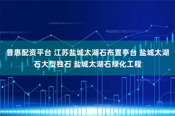 普惠配资平台 江苏盐城太湖石布置亭台 盐城太湖石大型独石 盐城太湖石绿化工程