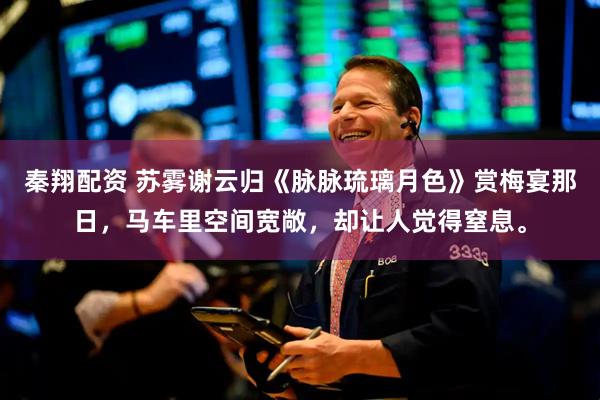 秦翔配资 苏雾谢云归《脉脉琉璃月色》赏梅宴那日，马车里空间宽敞，却让人觉得窒息。