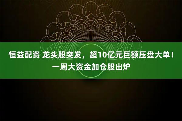 恒益配资 龙头股突发，超10亿元巨额压盘大单！一周大资金加仓股出炉