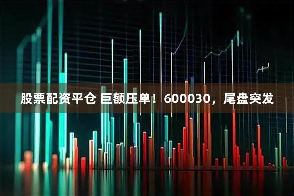 股票配资平仓 巨额压单！600030，尾盘突发
