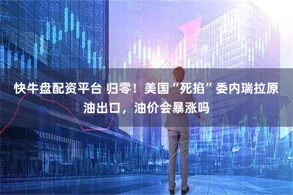 快牛盘配资平台 归零！美国“死掐”委内瑞拉原油出口，油价会暴涨吗