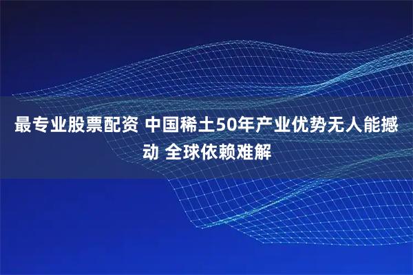 最专业股票配资 中国稀土50年产业优势无人能撼动 全球依赖难解