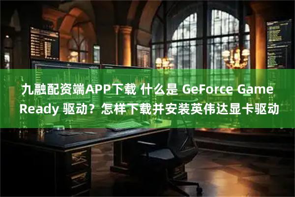 九融配资端APP下载 什么是 GeForce Game Ready 驱动？怎样下载并安装英伟达显卡驱动