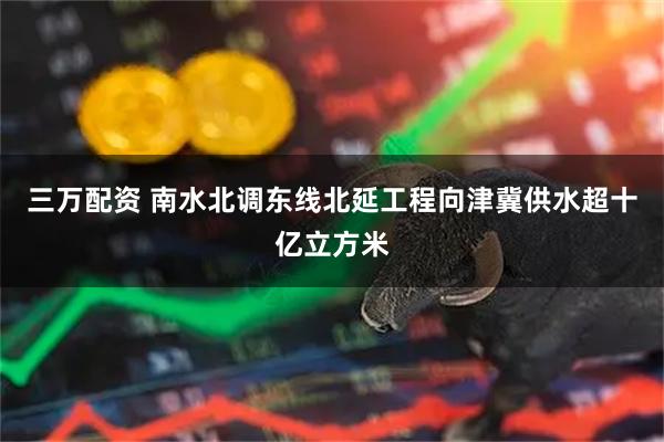 三万配资 南水北调东线北延工程向津冀供水超十亿立方米