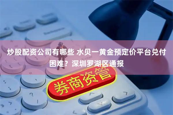炒股配资公司有哪些 水贝一黄金预定价平台兑付困难？深圳罗湖区通报
