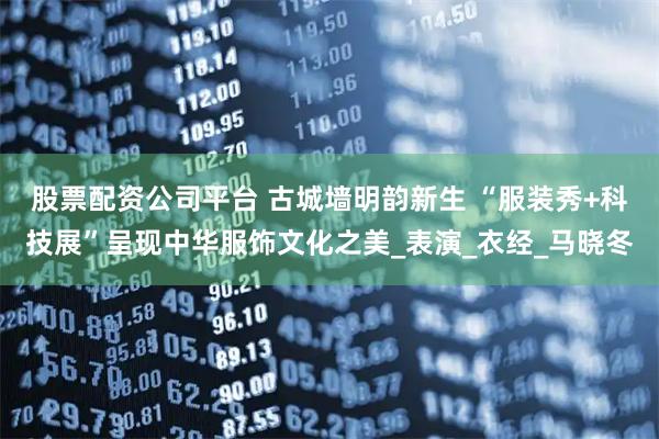 股票配资公司平台 古城墙明韵新生 “服装秀+科技展”呈现中华服饰文化之美_表演_衣经_马晓冬