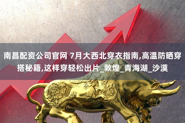 南昌配资公司官网 7月大西北穿衣指南,高温防晒穿搭秘籍,这样穿轻松出片_敦煌_青海湖_沙漠