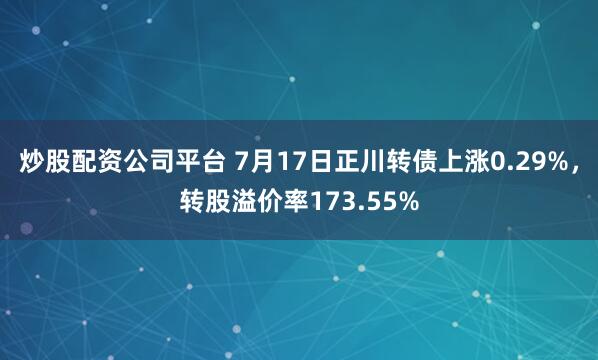 炒股配资公司平台 7月17日正川转债上涨0.29%，转股溢价率173.55%