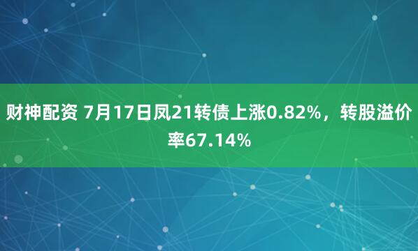 财神配资 7月17日凤21转债上涨0.82%，转股溢价率67.14%