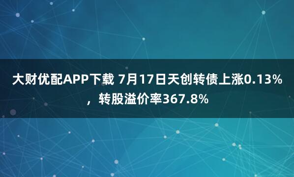 大财优配APP下载 7月17日天创转债上涨0.13%，转股溢价率367.8%