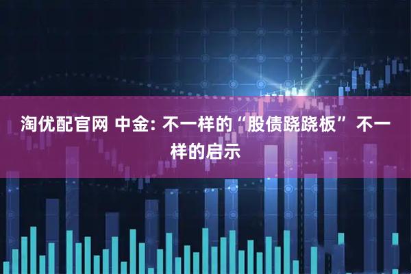 淘优配官网 中金: 不一样的“股债跷跷板” 不一样的启示