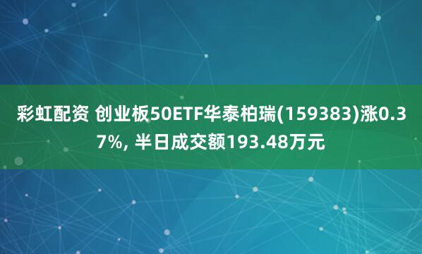 彩虹配资 创业板50ETF华泰柏瑞(159383)涨0.37%, 半日成交额193.48万元