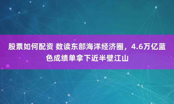 股票如何配资 数读东部海洋经济圈，4.6万亿蓝色成绩单拿下近半壁江山