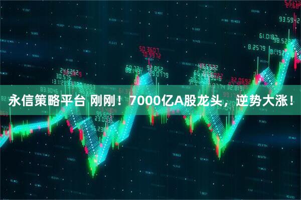 永信策略平台 刚刚！7000亿A股龙头，逆势大涨！