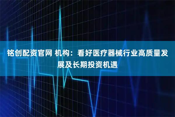 铭创配资官网 机构：看好医疗器械行业高质量发展及长期投资机遇