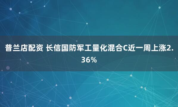 普兰店配资 长信国防军工量化混合C近一周上涨2.36%