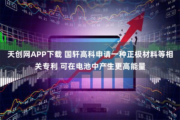天创网APP下载 国轩高科申请一种正极材料等相关专利 可在电池中产生更高能量
