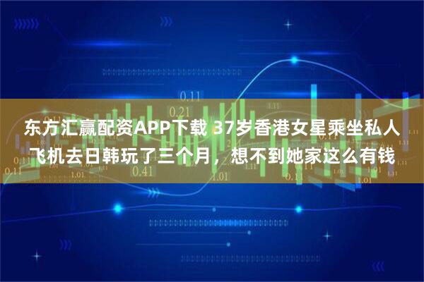 东方汇赢配资APP下载 37岁香港女星乘坐私人飞机去日韩玩了三个月，想不到她家这么有钱